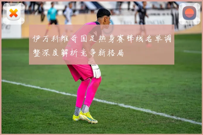 伊万科维奇国足热身赛锋线名单调整深度解析竞争新格局
