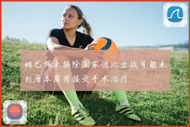 姆巴佩未排除国家德比出战可能米利唐本周将接受手术治疗