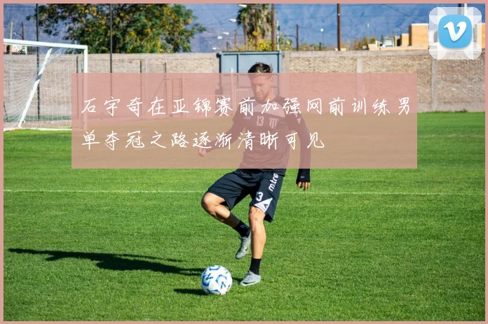 石宇奇在亚锦赛前加强网前训练男单夺冠之路逐渐清晰可见