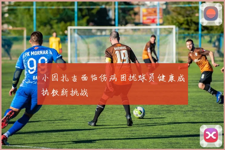 小因扎吉面临伤病困扰球员健康成执教新挑战