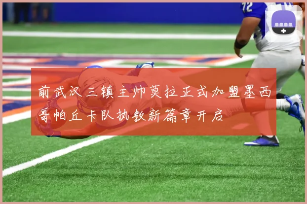 前武汉三镇主帅莫拉正式加盟墨西哥帕丘卡队执教新篇章开启