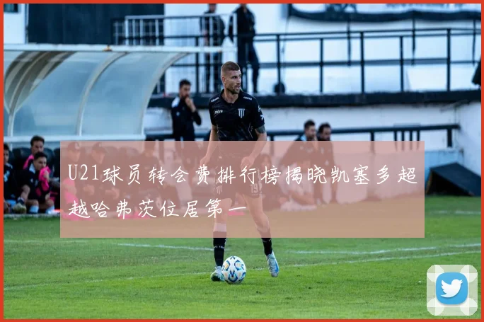 U21球员转会费排行榜揭晓凯塞多超越哈弗茨位居第一
