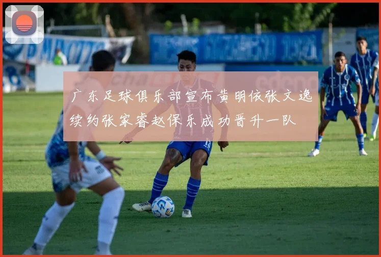 广东足球俱乐部宣布黄明依张文逸续约张家睿赵保乐成功晋升一队