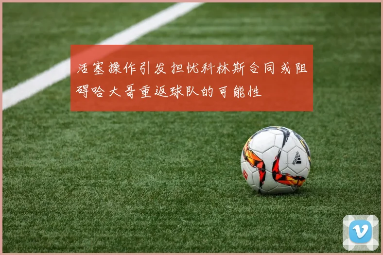 活塞操作引发担忧科林斯合同或阻碍哈大哥重返球队的可能性