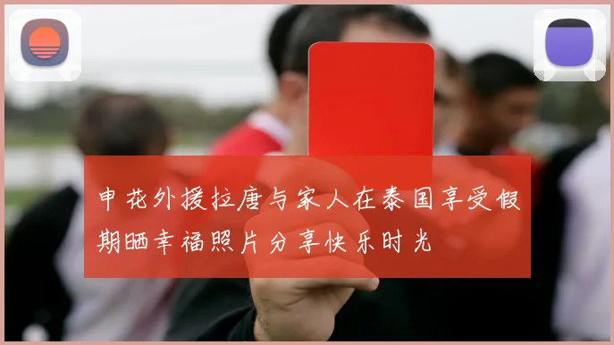 申花外援拉唐与家人在泰国享受假期晒幸福照片分享快乐时光