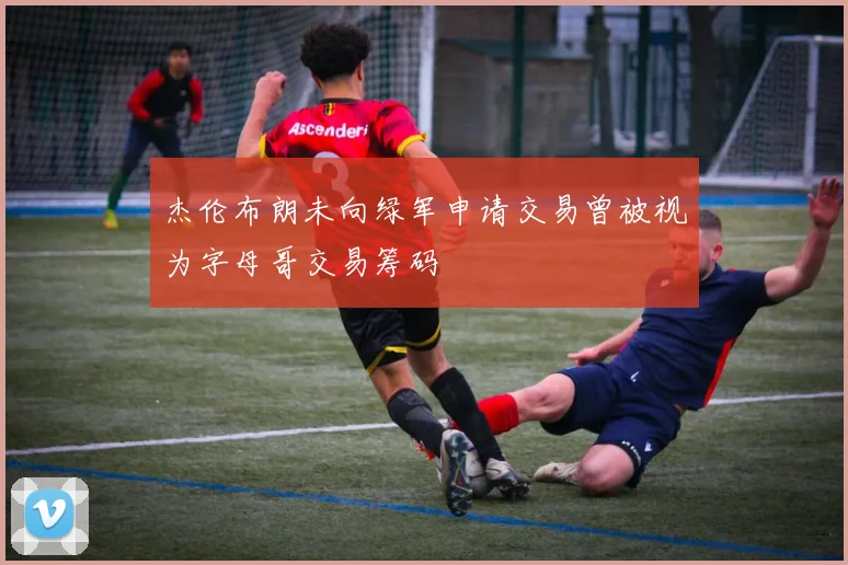 杰伦布朗未向绿军申请交易曾被视为字母哥交易筹码