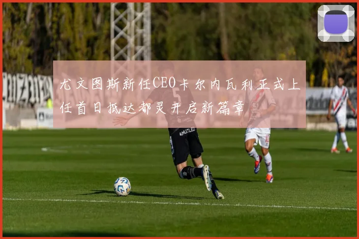 尤文图斯新任CEO卡尔内瓦利正式上任首日抵达都灵开启新篇章