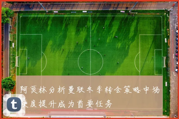 阿莫林分析曼联冬季转会策略中场硬度提升成为首要任务