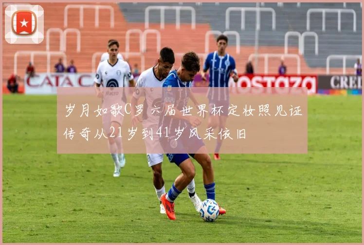 岁月如歌C罗六届世界杯定妆照见证传奇从21岁到41岁风采依旧
