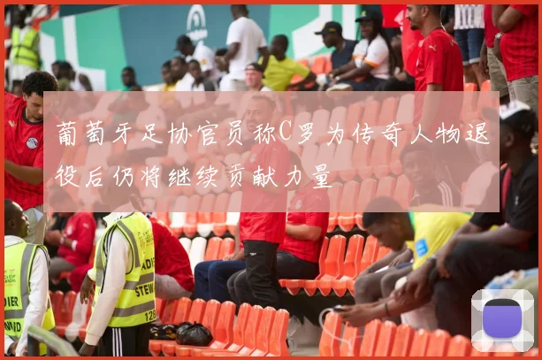葡萄牙足协官员称C罗为传奇人物退役后仍将继续贡献力量