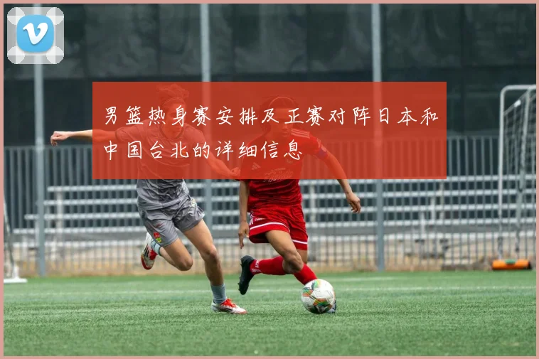 男篮热身赛安排及正赛对阵日本和中国台北的详细信息