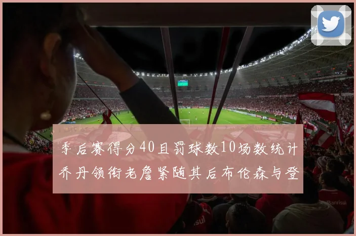 季后赛得分40且罚球数10场数统计乔丹领衔老詹紧随其后布伦森与登库并肩奋战