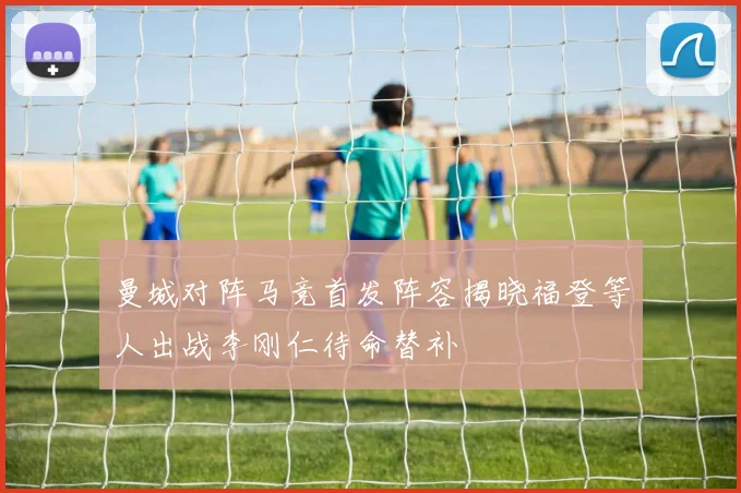 曼城对阵马竞首发阵容揭晓福登等人出战李刚仁待命替补