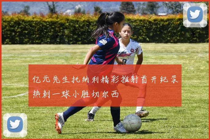 亿元先生托纳利精彩推射首开纪录热刺一球小胜切尔西