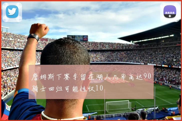 詹姆斯下赛季留在湖人几率高达90骑士回归可能性仅10