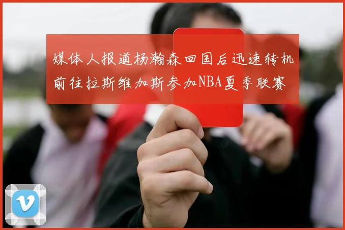 媒体人报道杨瀚森回国后迅速转机前往拉斯维加斯参加NBA夏季联赛