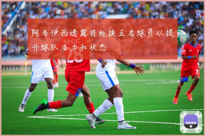 阿洛伊西透露将轮换五名球员以提升球队活力和状态