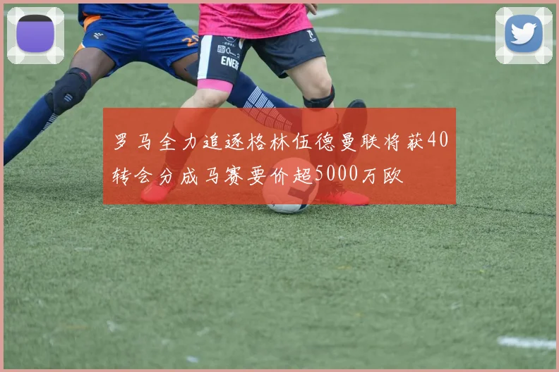 罗马全力追逐格林伍德曼联将获40转会分成马赛要价超5000万欧
